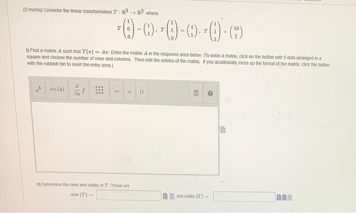 (2 marks) Consider the linear transformation T: R3 R2 where
T.
T.
) Find a matrox A such that T(v) = Av. Enter the matrox A in the response area below. (To enter a matrox, cick on the butmton with 9 dots arranged in a
square and choose the number of rows and columns Then edit the entries of the matrox If you accidentally mess up the format of the matrix, cick the button
with the rubbish bin to reset the entry area)
nin (a)
00
a
) Determine the rank and nuty of T. These are
rank (7)
E and nuity (7)-
