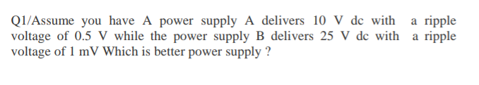 Q1/Assume you have A power supply A delivers 10 V de with a ripple
voltage of 0.5 V while the power supply B delivers 25 V dc with a ripple
voltage of 1 mV Which is better power supply ?
