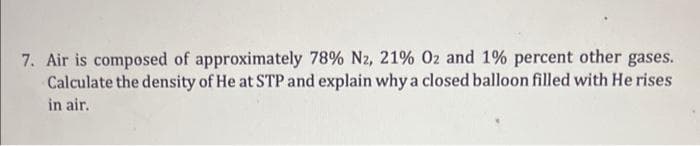 7. Air is composed of approximately 78% Nz, 21% Oz and 1% percent other gases.
Calculate the density of He at STP and explain why a closed balloon filled with He rises
in air.
