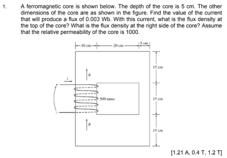 A ferromagnetic core is shown below. The depth of the core is 5 cm. The other
dimensions of the core are as shown in the figure. Find the value of the current
that will produce a flux of 0.003 Wb. With this current, what is the flux density at
the top of the core? What is the flux density at the right side of the core? Assume
that the relative permeability of the core is 1000.
1.
- 10 cm---
- 20 cm -
15 cm
500 tums
15 cm
15 cm
[1.21 A, 0.4 T, 1.2 T]
