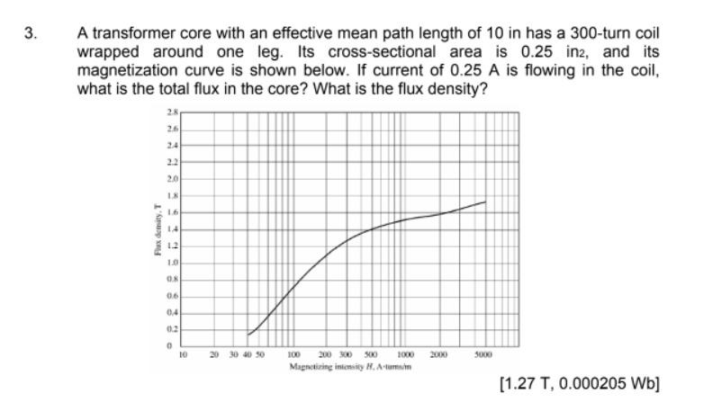 3.
A transformer core with an effective mean path length of 10 in has a 300-turn coil
wrapped around one leg. Its cross-sectional area is 0.25 in2, and its
magnetization curve is shown below. If current of 0.25 A is flowing in the coil,
what is the total flux in the core? What is the flux density?
2.8
2.6
24
22
2.0
L8
16
14
12
0.6
04
0.2
10
20 30 40 50
100
200 300 500
1000
2000
5000
Magnetizing intensity H. A-tumsim
[1.27 T, 0.000205 Wb]
Flux demity, T
