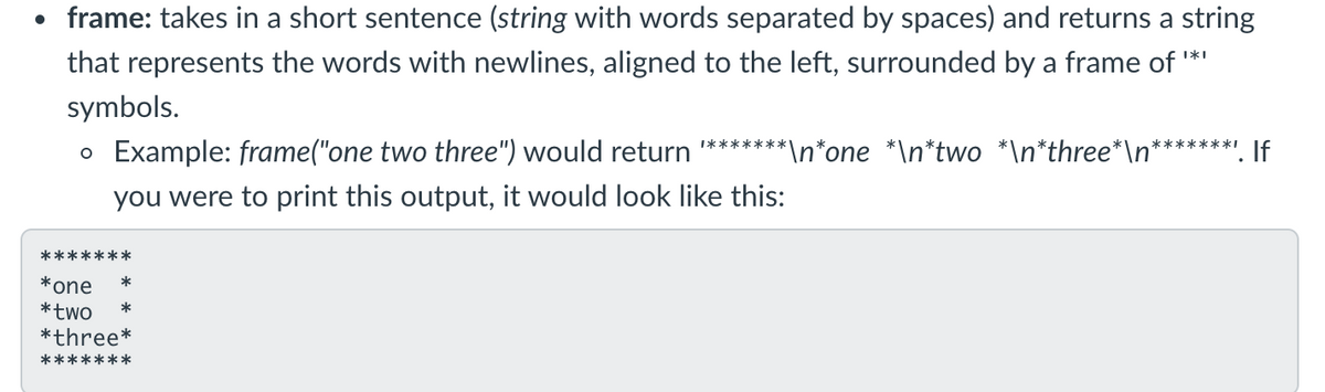 • frame: takes in a short sentence (string with words separated by spaces) and returns a string
that represents the words with newlines, aligned to the left, surrounded by a frame of '
symbols.
o Example: frame("one two three") would return *******
*\n*one *\n*two *\n*three*\n*
". If
*******ı
you were to print this output, it would look like this:
*******
*one
*two
*three*
*******
