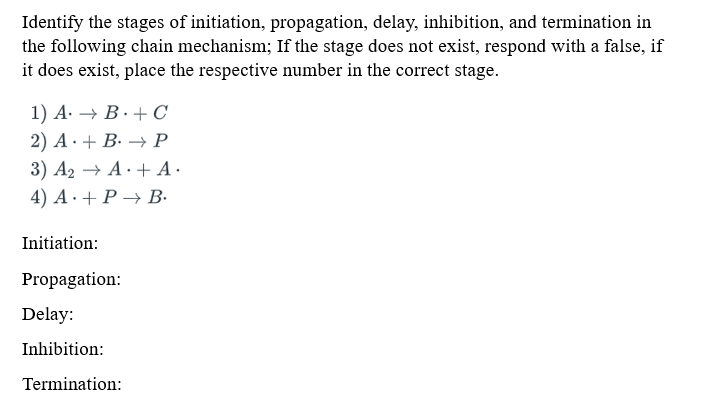 Identify the stages of initiation, propagation, delay, inhibition, and termination in
the following chain mechanism; If the stage does not exist, respond with a false, if
it does exist, place the respective number in the correct stage.
1) A. → B. + C
2) A + B → P
3) A₂ → A+ A.
4) A+ P→ B.
Initiation:
Propagation:
Delay:
Inhibition:
Termination:
