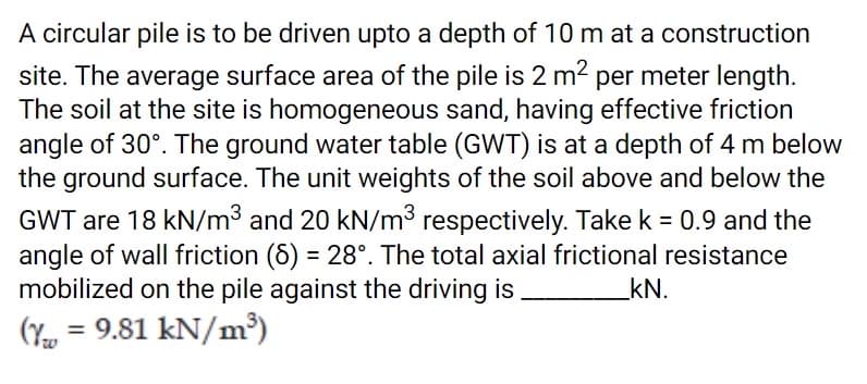 A circular pile is to be driven upto a depth of 10 m at a construction
site. The average surface area of the pile is 2 m2 per meter length.
The soil at the site is homogeneous sand, having effective friction
angle of 30°. The ground water table (GWT) is at a depth of 4 m below
the ground surface. The unit weights of the soil above and below the
GWT are 18 kN/m3 and 20 kN/m3 respectively. Takek = 0.9 and the
angle of wall friction (6) = 28°. The total axial frictional resistance
mobilized on the pile against the driving is
%3D
kN.
(Y
= 9.81 kN/m³)
%3D
