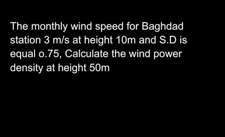 The monthly wind speed for Baghdad
station 3 m/s at height 10m and S.D is
equal o.75, Calculate the wind power
density at height 50m