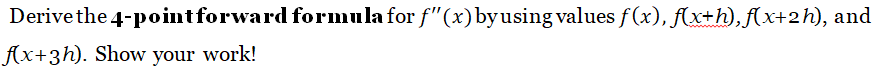 Derive the 4-point forward formula for f"(x) by using values f(x), f(x+h), f(x+2h), and
f(x+3h). Show your work!