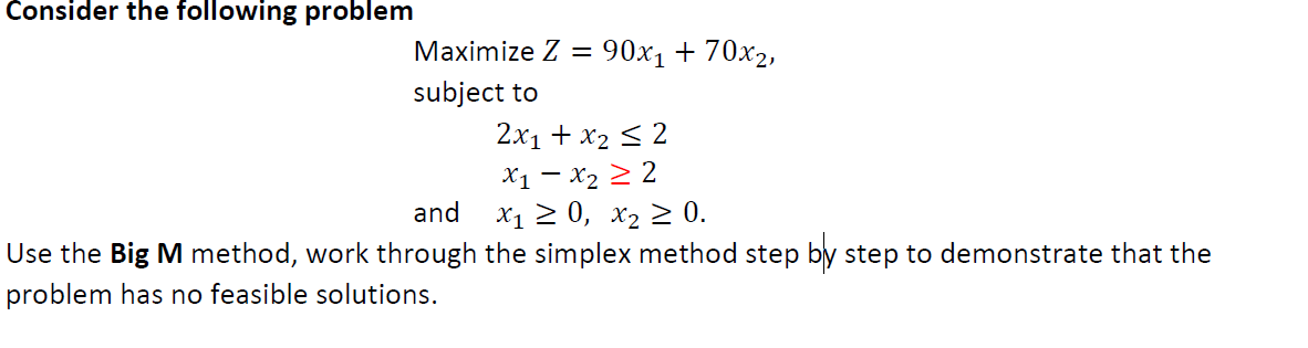 Consider the following problem
Maximize Z= 90x₁ + 70x2,
subject to
2x₁ + x₂ ≤ 2
X1 X₂ ≥ 2
and
X₁ ≥ 0, X₂ ≥ 0.
Use the Big M method, work through the simplex method step by step to demonstrate that the
problem has no feasible solutions.