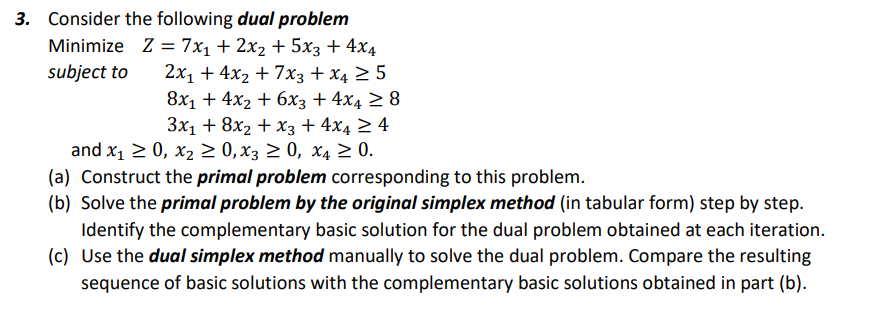 3. Consider the following dual problem
Minimize Z = 7x₁ + 2x₂ + 5x3 + 4x4
subject to 2x₁ + 4x₂ + 7x3 + x4 ≥ 5
8x₁ + 4x2 + 6x3 + 4x4 ≥ 8
3x₁ + 8x₂ + x3 + 4x4 ≥ 4
and x₁ ≥ 0, x₂ ≥ 0, X3 ≥ 0, X4 ≥ 0.
(a) Construct the primal problem corresponding to this problem.
(b) Solve the primal problem by the original simplex method (in tabular form) step by step.
Identify the complementary basic solution for the dual problem obtained at each iteration.
Use the dual simplex method manually to solve the dual problem. Compare the resulting
sequence of basic solutions with the complementary basic solutions obtained in part (b).
(c)