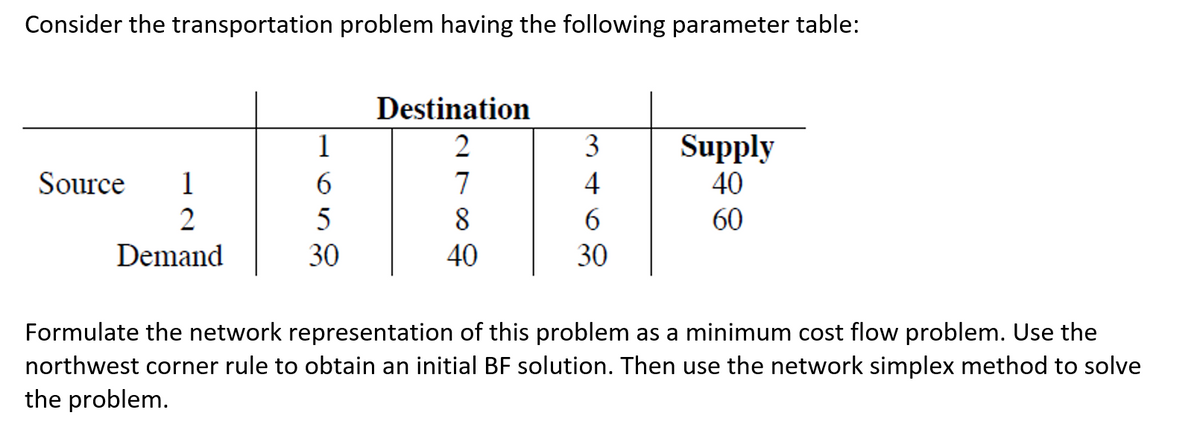 Consider the transportation problem having the following parameter table:
Source 1
2
Demand
1
6
5
30
Destination
2
7
8
40
3
4
6
30
Supply
40
60
Formulate the network representation of this problem as a minimum cost flow problem. Use the
northwest corner rule to obtain an initial BF solution. Then use the network simplex method to solve
the problem.