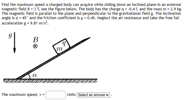 Find the maximum speed a charged body can acquire while sliding down an inclined plane in an external
magnetic field B = 3 T, see the figure below. The body has the charge q = -0.4 C and the mass m = 2.9 kg.
The magnetic field is parallel to the plane and perpendicular to the gravitational field g. The inclination
angle is a = 45° and the friction coefficient is μ = 0.45. Neglect the air resistance and take the free fall
acceleration g = 9.81 m/s².
9
B
The maximum speed, v =
Units Select an answer ✓