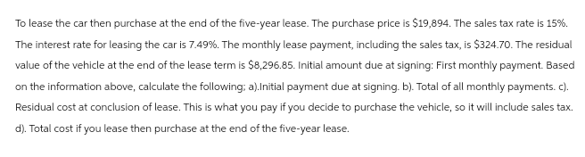 To lease the car then purchase at the end of the five-year lease. The purchase price is $19,894. The sales tax rate is 15%.
The interest rate for leasing the car is 7.49%. The monthly lease payment, including the sales tax, is $324.70. The residual
value of the vehicle at the end of the lease term is $8,296.85. Initial amount due at signing: First monthly payment. Based
on the information above, calculate the following; a).Initial payment due at signing. b). Total of all monthly payments. c).
Residual cost at conclusion of lease. This is what you pay if you decide to purchase the vehicle, so it will include sales tax.
d). Total cost if you lease then purchase at the end of the five-year lease.