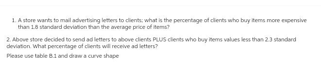 1. A store wants to mail advertising letters to clients; what is the percentage of clients who buy items more expensive
than 1.8 standard deviation than the average price of items?
2. Above store decided to send ad letters to above clients PLUS clients who buy items values less than 2.3 standard
deviation. What percentage of clients will receive ad letters?
Please use table B.1 and draw a curve shape