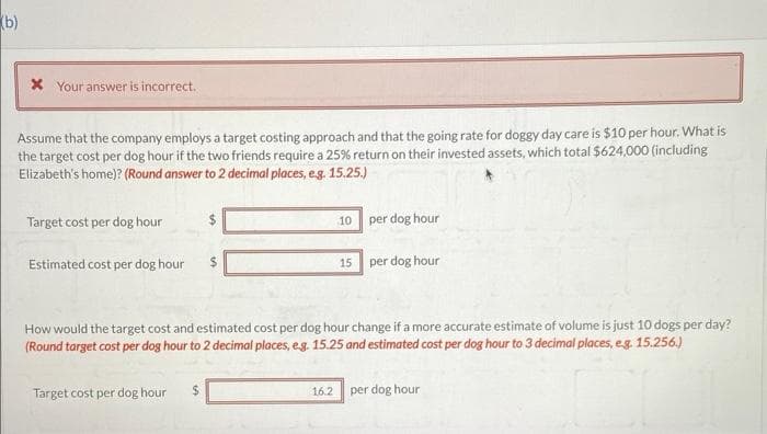 (b)
* Your answer is incorrect.
Assume that the company employs a target costing approach and that the going rate for doggy day care is $10 per hour. What is
the target cost per dog hour if the two friends require a 25% return on their invested assets, which total $624,000 (including
Elizabeth's home)? (Round answer to 2 decimal places, e.g. 15.25.)
Target cost per dog hour
Estimated cost per dog hour
Target cost per dog hour $
10
16.2
15
per dog hour
How would the target cost and estimated cost per dog hour change if a more accurate estimate of volume is just 10 dogs per day?
(Round target cost per dog hour to 2 decimal places, e.g. 15.25 and estimated cost per dog hour to 3 decimal places, eg. 15.256.)
per dog hour
per dog hour