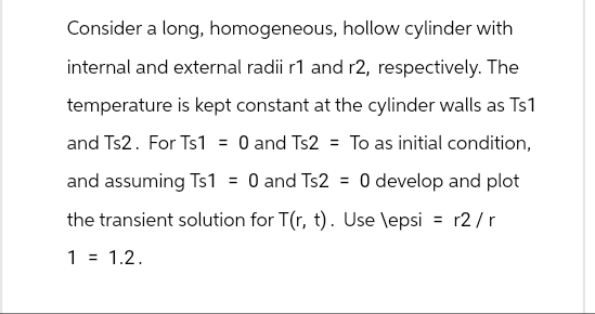 Consider a long, homogeneous, hollow cylinder with
internal and external radii r1 and r2, respectively. The
temperature is kept constant at the cylinder walls as Ts1
and Ts2. For Ts1 = 0 and Ts2 = To as initial condition,
and assuming Ts1 = 0 and Ts2 = 0 develop and plot
the transient solution for T(r, t). Use \epsi = r2/r
1 = 1.2.