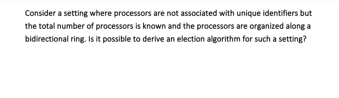 Consider a setting where processors are not associated with unique identifiers but
the total number of processors is known and the processors are organized along a
bidirectional ring. Is it possible to derive an election algorithm for such a setting?
