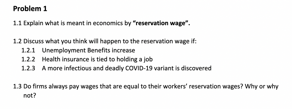 Problem 1
1.1 Explain what is meant in economics by "reservation wage".
1.2 Discuss what you think will happen to the reservation wage if:
1.2.1 Unemployment Benefits increase
1.2.2
Health insurance is tied to holding a job
1.2.3 A more infectious and deadly COVID-19 variant is discovered
1.3 Do firms always pay wages that are equal to their workers' reservation wages? Why or why
not?