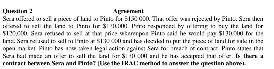 Question 2
Agreement
Sera offered to sell a piece of land to Pinto for $150 000. That offer was rejected by Pinto. Sera then
offered to sell the land to Pinto for $130,000. Pinto responded by offering to buy the land for
$120,000. Sera refused to sell at that price whereupon Pinto said he would pay $130,000 for the
land. Sera refused to sell to Pinto at $130 000 and has decided to put the piece of land for sale in the
open market. Pinto has now taken legal action against Sera for breach of contract. Pinto states that
Sera had made an offer to sell the land for $130 000 and he has accepted that offer. Is there a
contract between Sera and Pinto? (Use the IRAC method to answer the question above).