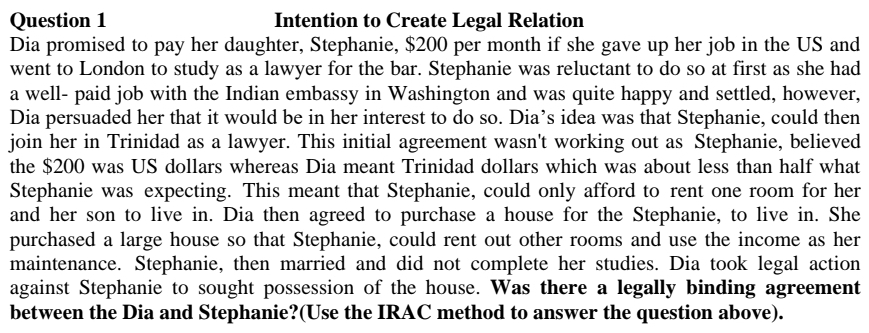 Question 1
Intention to Create Legal Relation
Dia promised to pay her daughter, Stephanie, $200 per month if she gave up her job in the US and
went to London to study as a lawyer for the bar. Stephanie was reluctant to do so at first as she had
a well- paid job with the Indian embassy in Washington and was quite happy and settled, however,
Dia persuaded her that it would be in her interest to do so. Dia's idea was that Stephanie, could then
join her in Trinidad as a lawyer. This initial agreement wasn't working out as Stephanie, believed
the $200 was US dollars whereas Dia meant Trinidad dollars which was about less than half what
Stephanie was expecting. This meant that Stephanie, could only afford to rent one room for her
and her son to live in. Dia then agreed to purchase a house for the Stephanie, to live in. She
purchased a large house so that Stephanie, could rent out other rooms and use the income as her
maintenance. Stephanie, then married and did not complete her studies. Dia took legal action
against Stephanie to sought possession of the house. Was there a legally binding agreement
between the Dia and Stephanie? (Use the IRAC method to answer the question above).