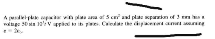 A parallel-plate capacitor with plate area of 5 cm? and plate separation of 3 mm has a
voltage 50 sin 10r V applied to its plates. Calculate the displacement current assuming
8 = 2€,.
