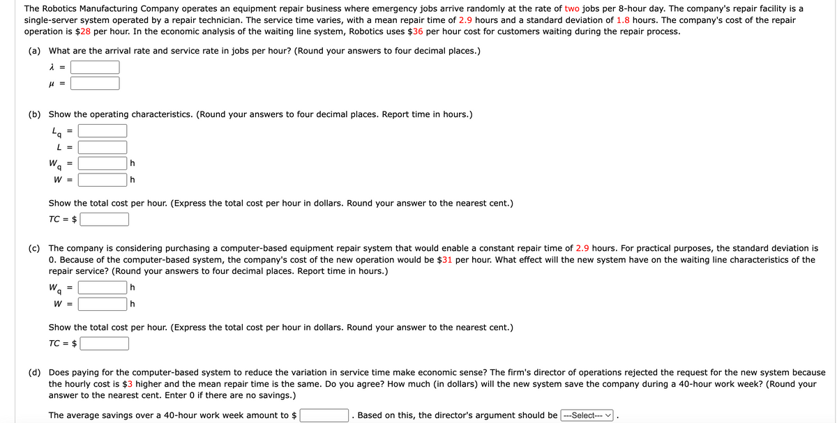 The Robotics Manufacturing Company operates an equipment repair business where emergency jobs arrive randomly at the rate of two jobs per 8-hour day. The company's repair facility is a
single-server system operated by a repair technician. The service time varies, with a mean repair time of 2.9 hours and a standard deviation of 1.8 hours. The company's cost of the repair
operation is $28 per hour. In the economic analysis of the waiting line system, Robotics uses $36 per hour cost for customers waiting during the repair process.
(a) What are the arrival rate and service rate in jobs per hour? (Round your answers to four decimal places.)
λ =
μ =
(b) Show the operating characteristics. (Round your answers to four decimal places. Report time in hours.)
La
L =
Wa
=
=
W =
Wq
Show the total cost per hour. (Express the total cost per hour in dollars. Round your answer to the nearest cent.)
TC = $
(c) The company is considering purchasing a computer-based equipment repair system that would enable a constant repair time of 2.9 hours. For practical purposes, the standard deviation is
0. Because of the computer-based system, the company's cost of the new operation would be $31 per hour. What effect will the new system have on the waiting line characteristics of the
repair service? (Round your answers to four decimal places. Report time in hours.)
h
h
h
h
=
W =
Show the total cost per hour. (Express the total cost per hour in dollars. Round your answer to the nearest cent.)
TC = $
(d) Does paying for the computer-based system to reduce the variation in service time make economic sense? The firm's director of operations rejected the request for the new system because
the hourly cost is $3 higher and the mean repair time is the same. Do you agree? How much (in dollars) will the new system save the company during a 40-hour work week? (Round your
answer to the nearest cent. Enter 0 if there are no savings.)
The average savings over a 40-hour work week amount to $
Based on this, the director's argument should be ---Select--- ✓
