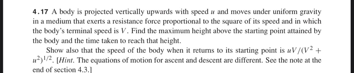 4.17 A body is projected vertically upwards with speed u and moves under uniform gravity
in a medium that exerts a resistance force proportional to the square of its speed and in which
the body's terminal speed is V. Find the maximum height above the starting point attained by
the body and the time taken to reach that height.
Show also that the speed of the body when it returns to its starting point is uV/(V² +
u²)¹/2. [Hint. The equations of motion for ascent and descent are different. See the note at the
end of section 4.3.]