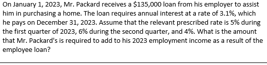 On January 1, 2023, Mr. Packard receives a $135,000 loan from his employer to assist
him in purchasing a home. The loan requires annual interest at a rate of 3.1%, which
he pays on December 31, 2023. Assume that the relevant prescribed rate is 5% during
the first quarter of 2023, 6% during the second quarter, and 4%. What is the amount
that Mr. Packard's is required to add to his 2023 employment income as a result of the
employee loan?