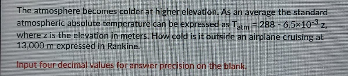 The atmosphere becomes colder at higher elevation. As an average the standard
atmospheric absolute temperature can be expressed as Tatm - 288 - 6.5x10 z,
where z is the elevation in meters. How cold is it outside an airplane cruising at
13,000 m expressed in Rankine.
Input four decimal values for answer precision on the blank.
