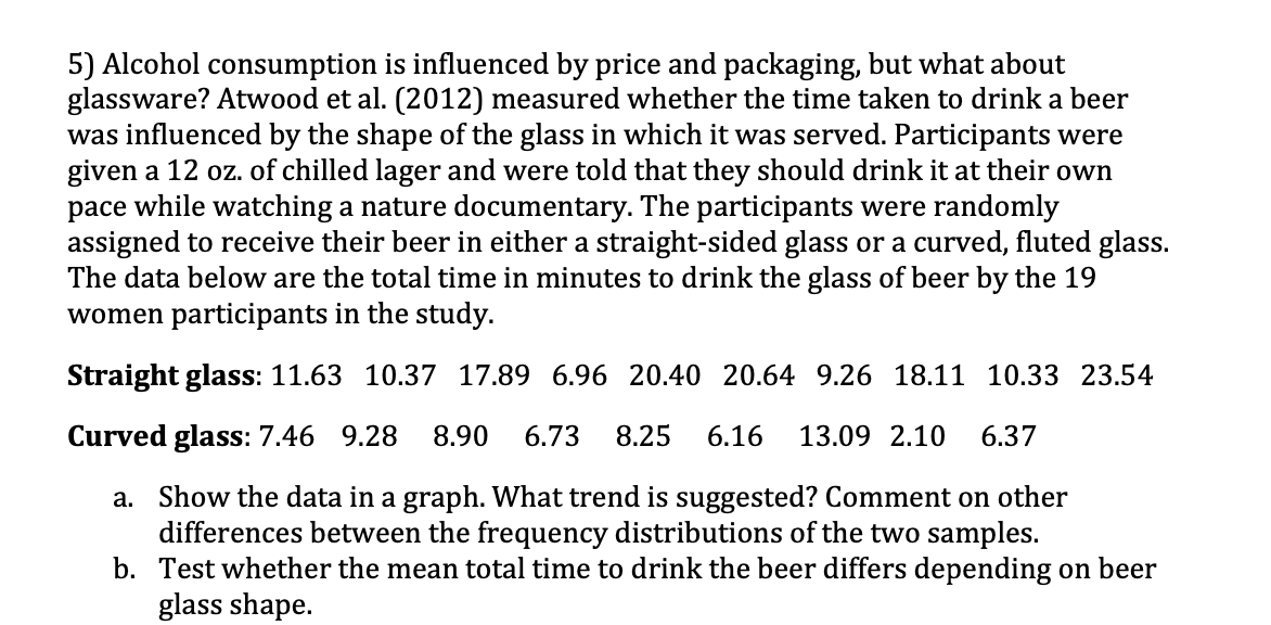 5) Alcohol consumption is influenced by price and packaging, but what about
glassware? Atwood et al. (2012) measured whether the time taken to drink a beer
was influenced by the shape of the glass in which it was served. Participants were
given a 12 oz. of chilled lager and were told that they should drink it at their own
pace while watching a nature documentary. The participants were randomly
assigned to receive their beer in either a straight-sided glass or a curved, fluted glass.
The data below are the total time in minutes to drink the glass of beer by the 19
women participants in the study.
Straight glass: 11.63 10.37 17.89 6.96 20.40 20.64 9.26 18.11 10.33 23.54
Curved glass: 7.46 9.28 8.90 6.73 8.25 6.16 13.09 2.10 6.37
a. Show the data in a graph. What trend is suggested? Comment on other
differences between the frequency distributions of the two samples.
b. Test whether the mean total time to drink the beer differs depending on beer
glass shape.