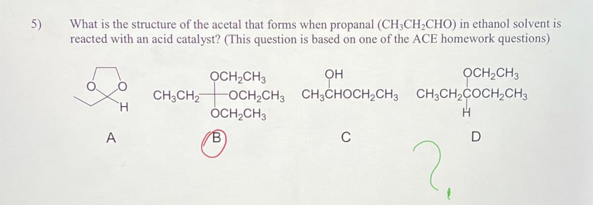 5)
What is the structure of the acetal that forms when propanal (CH3CH2CHO) in ethanol solvent is
reacted with an acid catalyst? (This question is based on one of the ACE homework questions)
OH
OCH2CH3
OCH2CH3 CH3CHOCH2CH3 CH3CH2COCH2CH3
OCH2CH3
OCH2CH3
CH3CH2
H
A
H
C
D