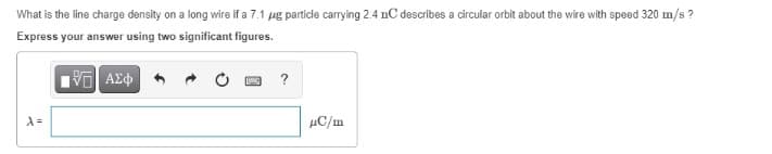 What is the line charge density on a long wire if a 7.1 μg particle carrying 2.4 nC describes a circular orbit about the wire with speed 320 m/s?
Express your answer using two significant figures.
197) ΑΣΦ
λ=
BANC
?
HC/m