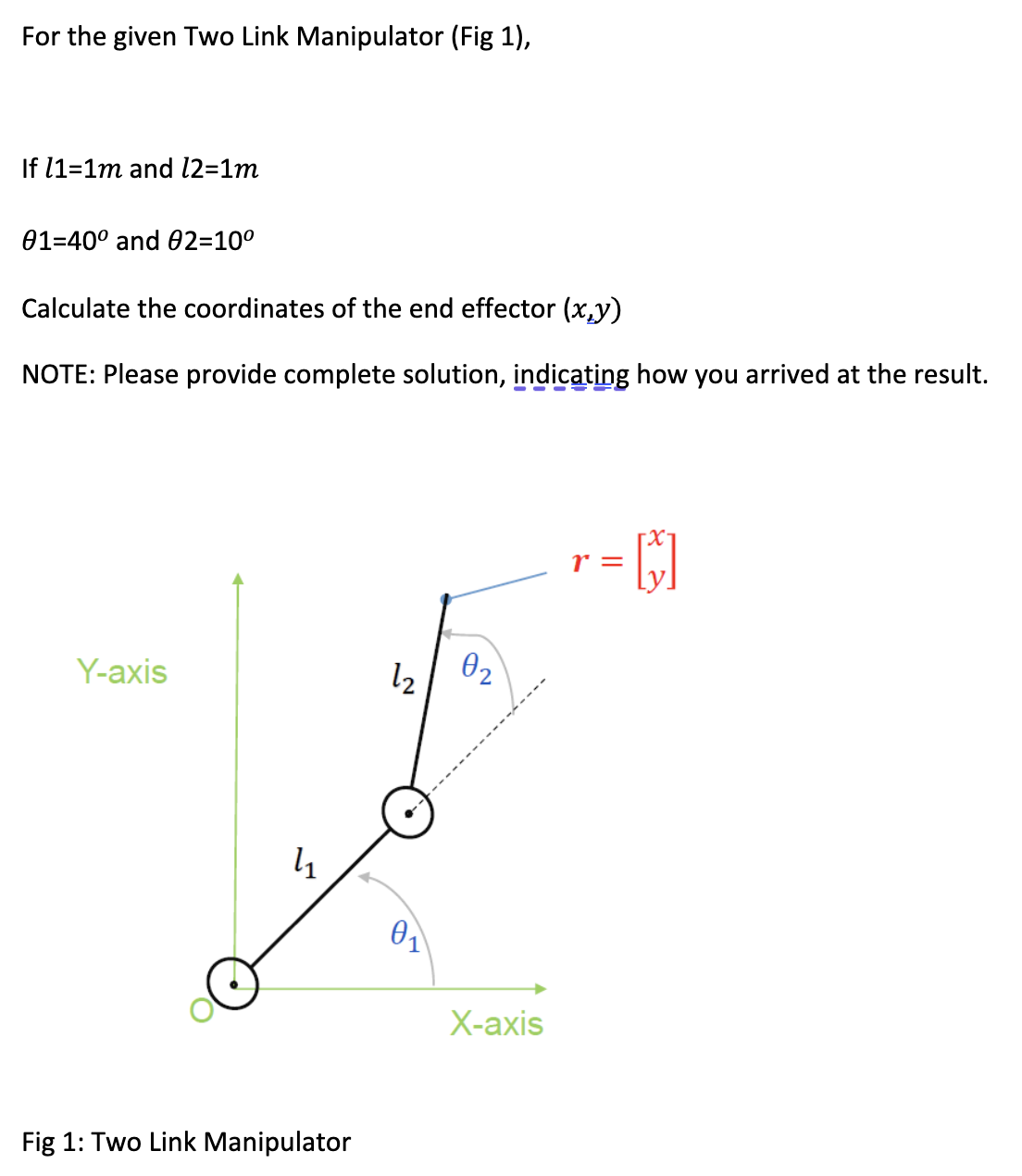 For the given Two Link Manipulator (Fig 1),
If 11=1m and 12=1m
01-40° and 02=10°
Calculate the coordinates of the end effector (xy)
NOTE: Please provide complete solution, indicating how you arrived at the result.
Y-axis
12
02
li
01
X-axis
Fig 1: Two Link Manipulator
r =
= []