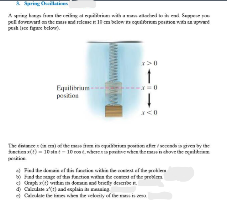 3. Spring Oscillations
A spring hangs from the ceiling at equilibrium with a mass attached to its end. Suppose you
pull downward on the mass and release it 10 cm below its equilibrium position with an upward
push (see figure below).
x>0
Equilibrium-
position
x=0
x<0
The distance x (in cm) of the mass from its equilibrium position after t seconds is given by the
function x(t) = 10 sint - 10 cost, where x is positive when the mass is above the equilibrium
position.
a) Find the domain of this function within the context of the problem
b) Find the range of this function within the context of the problem.
c) Graph x(t) within its domain and briefly describe it.
d) Calculate x'(t) and explain its meaning.
e) Calculate the times when the velocity of the mass is zero.