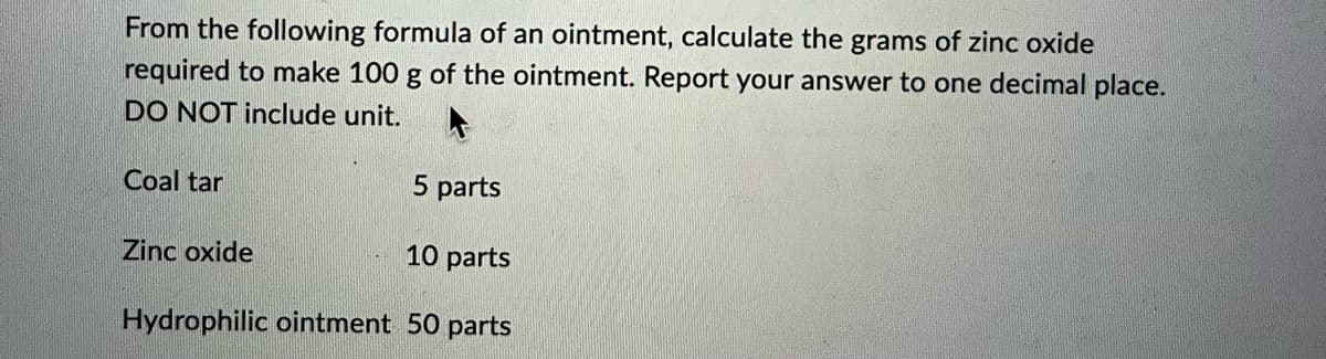 From the following formula of an ointment, calculate the grams of zinc oxide
required to make 100 g of the ointment. Report your answer to one decimal place.
DO NOT include unit.
5 parts
10 parts
Hydrophilic ointment 50 parts
Coal tar
Zinc oxide