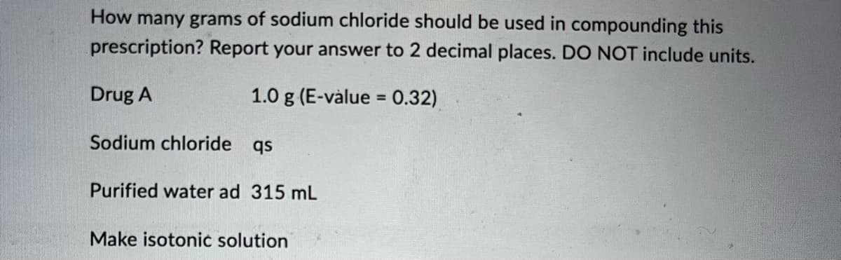 How many grams of sodium chloride should be used in compounding this
prescription? Report your answer to 2 decimal places. DO NOT include units.
Drug A
1.0 g (E-value = 0.32)
Sodium chloride qs
Purified water ad 315 mL
Make isotonic solution