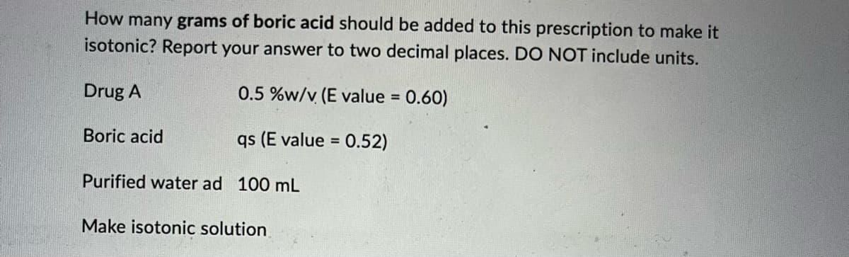 How many grams of boric acid should be added to this prescription to make it
isotonic? Report your answer to two decimal places. DO NOT include units.
Drug A
0.5 %w/v (E value = 0.60)
qs (E value = 0.52)
Boric acid
Purified water ad 100 mL
Make isotonic solution