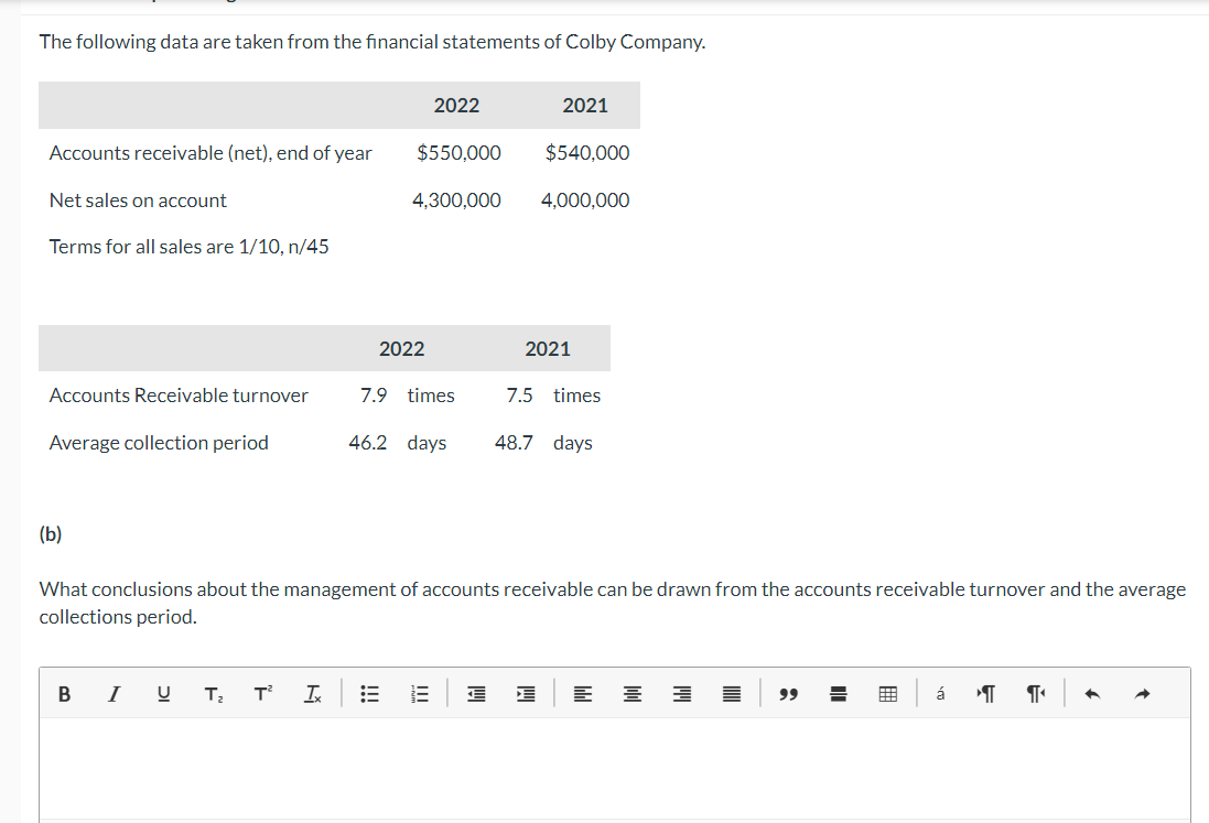 The following data are taken from the financial statements of Colby Company.
Accounts receivable (net), end of year
Net sales on account
Terms for all sales are 1/10, n/45
Accounts Receivable turnover
Average collection period
(b)
B
I U
T₂ T² Ix
2022
$550,000
4,300,000
2022
7.9 times
lil
2021
What conclusions about the management of accounts receivable can be drawn from the accounts receivable turnover and the average
collections period.
€
$540,000
4,000,000
2021
46.2 days 48.7 days
7.5 times
W
144
144
들 3
99 =
á
T
¶₁