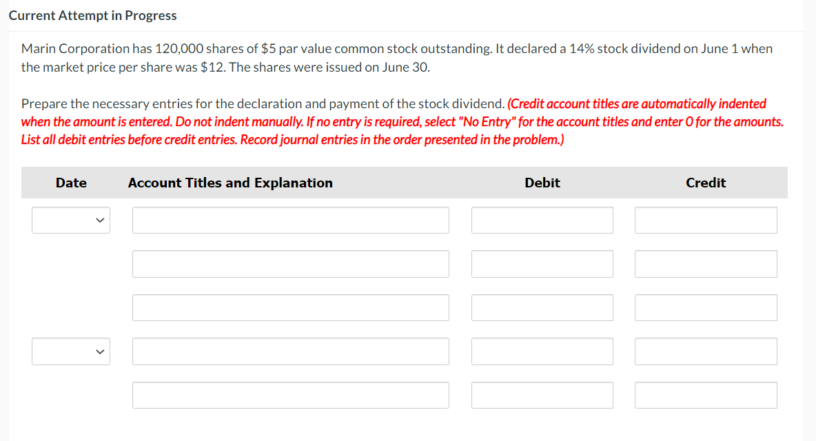 Current Attempt in Progress
Marin Corporation has 120,000 shares of $5 par value common stock outstanding. It declared a 14% stock dividend on June 1 when
the market price per share was $12. The shares were issued on June 30.
Prepare the necessary entries for the declaration and payment of the stock dividend. (Credit account titles are automatically indented
when the amount is entered. Do not indent manually. If no entry is required, select "No Entry" for the account titles and enter O for the amounts.
List all debit entries before credit entries. Record journal entries in the order presented in the problem.)
Date
Account Titles and Explanation
Debit
||||
Credit