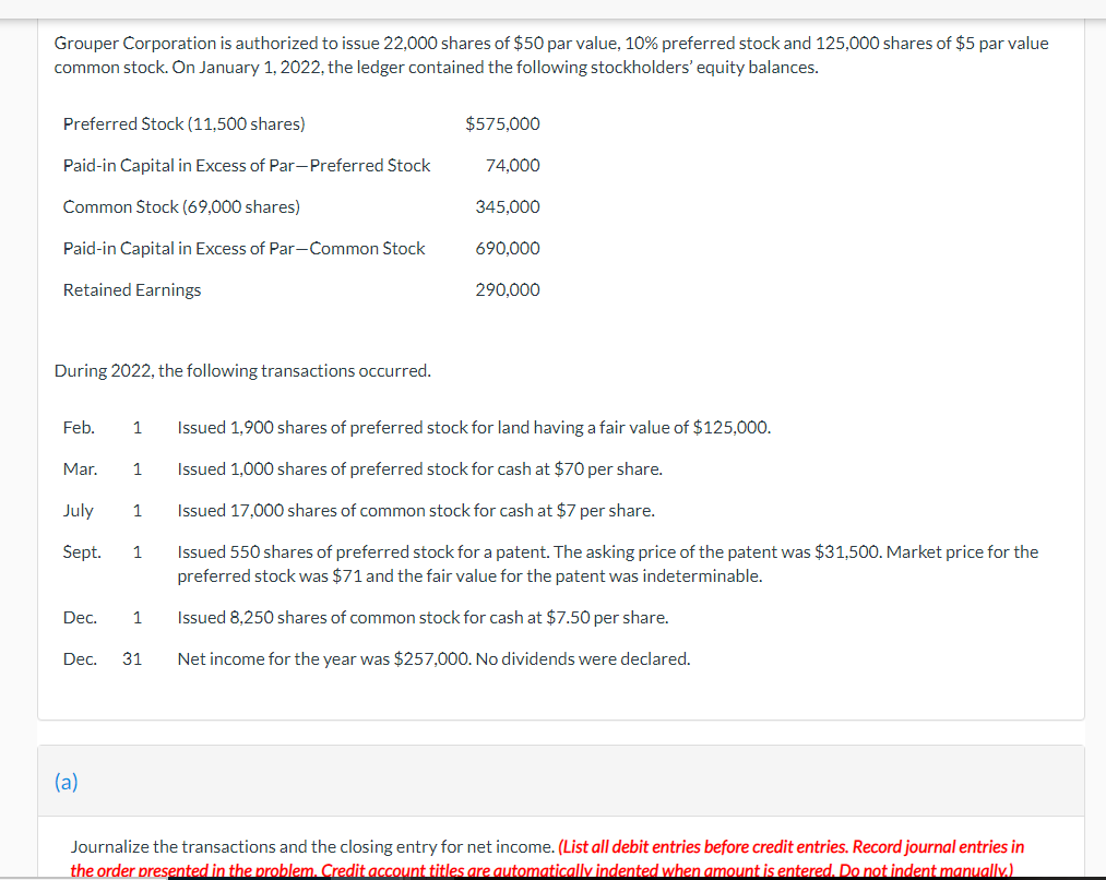 Grouper Corporation is authorized to issue 22,000 shares of $50 par value, 10% preferred stock and 125,000 shares of $5 par value
common stock. On January 1, 2022, the ledger contained the following stockholders' equity balances.
Preferred Stock (11,500 shares)
Paid-in Capital in Excess of Par-Preferred Stock
Common Stock (69,000 shares)
Paid-in Capital in Excess of Par-Common Stock
Retained Earnings
During 2022, the following transactions occurred.
Mar. 1
July
Sept. 1
Feb. 1 Issued 1,900 shares of preferred stock for land having a fair value of $125,000.
Issued 1,000 shares of preferred stock for cash at $70 per share.
Issued 17,000 shares of common stock for cash at $7 per share.
Dec.
$575,000
1
(a)
74,000
345,000
690,000
290,000
Issued 550 shares of preferred stock for a patent. The asking price of the patent was $31,500. Market price for the
preferred stock was $71 and the fair value for the patent was indeterminable.
1 Issued 8,250 shares of common stock for cash at $7.50 per share.
Dec. 31 Net income for the year was $257,000. No dividends were declared.
Journalize the transactions and the closing entry for net income. (List all debit entries before credit entries. Record journal entries in
the order presented in the problem. Credit account titles are automatically indented when amount is entered. Do not indent manually.)