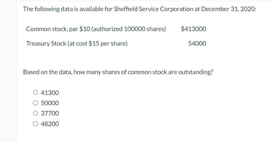 The following data is available for Sheffield Service Corporation at December 31, 2020:
Common stock, par $10 (authorized 100000 shares)
Treasury Stock (at cost $15 per share)
$413000
O 41300
O 50000
O 37700
O 48200
54000
Based on the data, how many shares of common stock are outstanding?