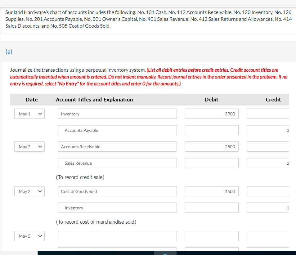 Sunland Hardware's chart of accounts includes the following: No. 101 Cash, No. 112 Accounts Receivable, No. 120 Inventory, No. 126
Supplies, No. 201 Accounts Payable, No. 301 Owner's Capital, No. 401 Sales Revenue, No. 412 Sales Returns and Allowances, No. 414
Sales Discounts, and No. 505 Cost of Goods Sold.
(a)
Journalize the transactions using a perpetual inventory system. (List all debit entries before credit entries. Credit account titles are
automatically indented when amount is entered. Do not indent manually. Record journal entries in the order presented in the problem. If no
entry is required, select "No Entry" for the account titles and enter O for the amounts.)
Date
Account Titles and Explanation
Debit
Credit
May 1
Inventory
3900
Accounts Payable
3
May 2
Accounts Receivable
2500
Sales Revenue
(To record credit sale)
May 2
Cost of Goods Sold
1600
Inventory
(To record cost of merchandise sold)
May 5
>
>
>
