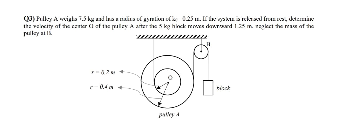 Q3) Pulley A weighs 7.5 kg and has a radius of gyration of ko= 0.25 m. If the system is released from rest, determine
the velocity of the center O of the pulley A after the 5 kg block moves downward 1.25 m. neglect the mass of the
pulley at B.
B
r = 0.2 m
r = 0.4 m <
block
pulley A
