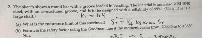 2. The sketch shows a round bar with a groove loaded in bending. The material is annealed AISI 1040
steel, with an as-machined groove, and is to be designed with a reliability of 99%. (Note: This is a
large shaft.)
(a) What is the endurance limit of this specimen? Sz= k, cs kr kn Se
(b) Estimate the safety factor using the Goodman line if the moment varies from-2000 Nm to +3630
Nm.
ATSI 2 S - 3Sompa
