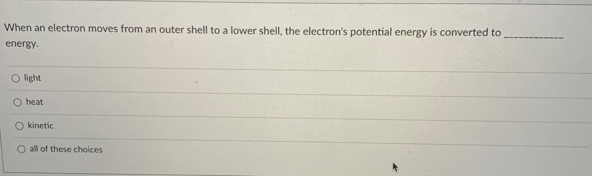 When an electron moves from an outer shell to a lower shell, the electron's potential energy is converted to
energy.
O light
O heat
O kinetic
O all of these choices
