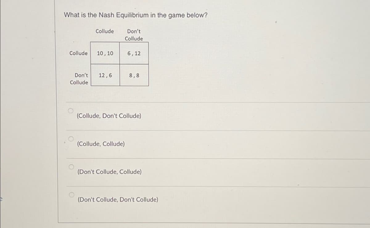 What is the Nash Equilibrium in the game below?
Collude
Don't
Collude
Collude
10,10
6,12
Don't 12,6
8,8
Collude
(Collude, Don't Collude)
(Collude, Collude)
(Don't Collude, Collude)
(Don't Collude, Don't Collude)