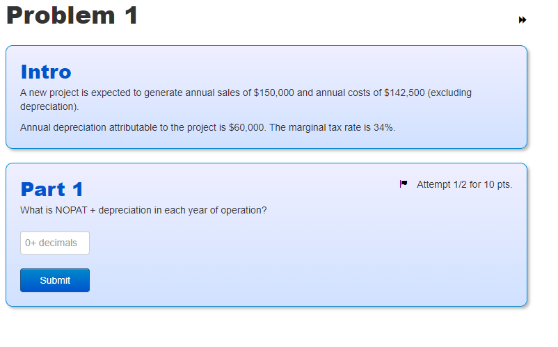 Problem 1
Intro
A new project is expected to generate annual sales of $150,000 and annual costs of $142,500 (excluding
depreciation).
Annual depreciation attributable to the project is $60,000. The marginal tax rate is 34%.
Part 1
What is NOPAT + depreciation in each year of operation?
0+ decimals
Submit
Attempt 1/2 for 10 pts.