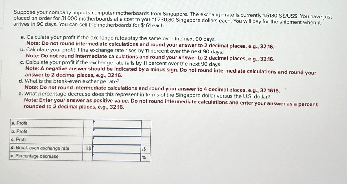 Suppose your company imports computer motherboards from Singapore. The exchange rate is currently 1.5130 S$/US$. You have just
placed an order for 31,000 motherboards at a cost to you of 230.80 Singapore dollars each. You will pay for the shipment when it
arrives in 90 days. You can sell the motherboards for $161 each.
a. Calculate your profit if the exchange rates stay the same over the next 90 days.
Note: Do not round intermediate calculations and round your answer to 2 decimal places, e.g., 32.16.
b. Calculate your profit if the exchange rate rises by 11 percent over the next 90 days.
Note: Do not round intermediate calculations and round your answer to 2 decimal places, e.g., 32.16.
c. Calculate your profit if the exchange rate falls by 11 percent over the next 90 days.
Note: A negative answer should be indicated by a minus sign. Do not round intermediate calculations and round your
answer to 2 decimal places, e.g., 32.16.
d. What is the break-even exchange rate?
Note: Do not round intermediate calculations and round your answer to 4 decimal places, e.g., 32.1616.
e. What percentage decrease does this represent in terms of the Singapore dollar versus the U.S. dollar?
Note: Enter your answer as positive value. Do not round intermediate calculations and enter your answer as a percent
rounded to 2 decimal places, e.g., 32.16.
a. Profit
b. Profit
c. Profit
d. Break-even exchange rate
S$
/$
e. Percentage decrease
%