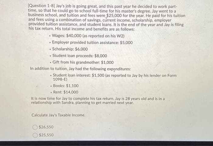 [Question 1-8] Jay's job is going great, and this past year he decided to work part-
time, so that he could go to school full-time for his master's degree. Jay went to a
business school, and tuition and fees were $25,000 for the year. He paid for his tuition
and fees using a combination of savings, current income, scholarship, employer
provided tuition assistance, and student loans. It is the end of the year and Jay is filing
his tax return. His total income and benefits are as follows:
Wages: $40,000 (as reported on his W2)
Employer provided tuition assistance: $5,000
⚫ Scholarship: $6,000
•
.
Student loan proceeds: $8,000
⚫ Gift from his grandmother: $1,000
In addition to tuition, Jay had the following expenditures:
.
Student loan interest: $1,500 (as reported to Jay by his lender on Form
1098-E)
• Books: $1,100
• Rent: $14,000
It is now time for Jay to complete his tax return. Jay is 28 years old and is in a
relationship with Sandra, planning to get married next year.
Calculate Jay's Taxable Income.
$26,550
$25,550