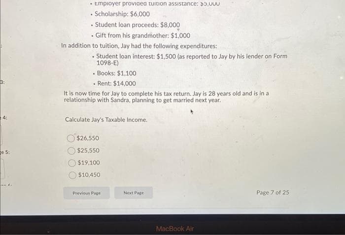 [Question 1-8] Jay's job is going great, and this past year he decided to work part-
time, so that he could go to school full-time for his master's degree. Jay went to a
business school, and tuition and fees were $25,000 for the year. He paid for his tuition
and fees using a combination of savings, current income, scholarship, employer
provided tuition assistance, and student loans. It is the end of the year and Jay is filing
his tax return. His total income and benefits are as follows:
Wages: $40,000 (as reported on his W2)
Employer provided tuition assistance: $5,000
⚫ Scholarship: $6,000
•
.
Student loan proceeds: $8,000
⚫ Gift from his grandmother: $1,000
In addition to tuition, Jay had the following expenditures:
.
Student loan interest: $1,500 (as reported to Jay by his lender on Form
1098-E)
• Books: $1,100
• Rent: $14,000
It is now time for Jay to complete his tax return. Jay is 28 years old and is in a
relationship with Sandra, planning to get married next year.
Calculate Jay's Taxable Income.
$26,550
$25,550