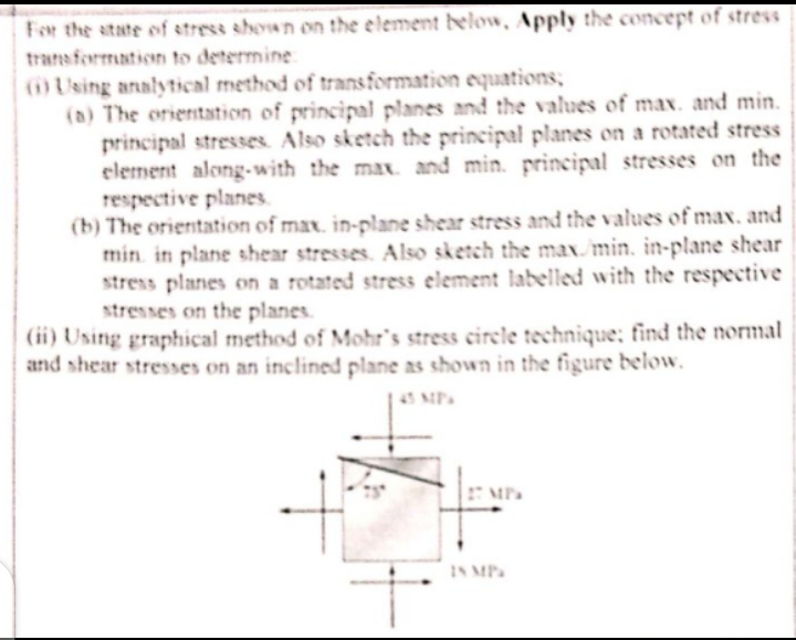 Fer the atate of stress shown on the elemenmt below, Apply the concept of stress
transformation to determine
OUsing analytical method of transformation equations;
(a) The orientation of principal planes and the values of max. and min.
principal stresses. Also sketch the principal planes on a rotated stress
element along-with the max and min. principal stresses on the
respective planes.
(b) The orientation of max. in-plane shear stress and the values of max. and
min. in plane shear stresses. Also sketch the max min. in-plane shear
stress planes on a rotated stress element labelled with the respective
stresses on the planes.
(ii) Using graphical method of Mohr's stress eirele technique; find the normal
and shear stresses on an inclined plane as shown in the figure below.
43 MP
IN MP
