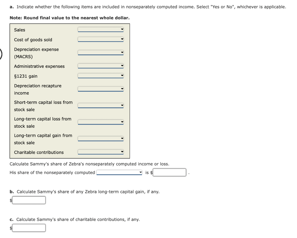 a. Indicate whether the following items are included in nonseparately computed income. Select "Yes or No", whichever is applicable.
Note: Round final value to the nearest whole dollar.
Sales
Cost of goods sold
Depreciation expense
(MACRS)
Administrative expenses
§1231 gain
Depreciation recapture
income
Short-term capital loss from
stock sale
Long-term capital loss from
stock sale
Long-term capital gain from
stock sale
Charitable contributions
Calculate Sammy's share of Zebra's nonseparately computed income or loss.
His share of the nonseparately computed
is $
b. Calculate Sammy's share of any Zebra long-term capital gain, if any.
c. Calculate Sammy's share of charitable contributions, if any.
